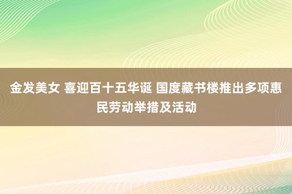 金发美女 喜迎百十五华诞 国度藏书楼推出多项惠民劳动举措及活动