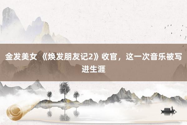 金发美女 《焕发朋友记2》收官，这一次音乐被写进生涯