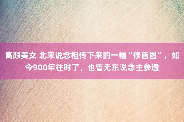 高跟美女 北宋说念祖传下来的一幅“修皆图”，如今900年往时了，也曾无东说念主参透