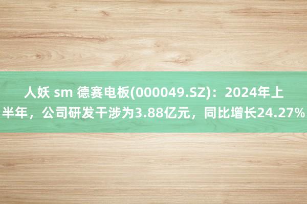 人妖 sm 德赛电板(000049.SZ)：2024年上半年，公司研发干涉为3.88亿元，同比增长24.27%