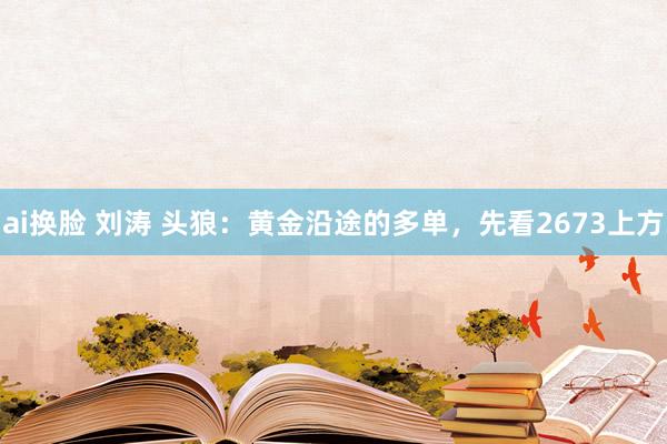 ai换脸 刘涛 头狼：黄金沿途的多单，先看2673上方