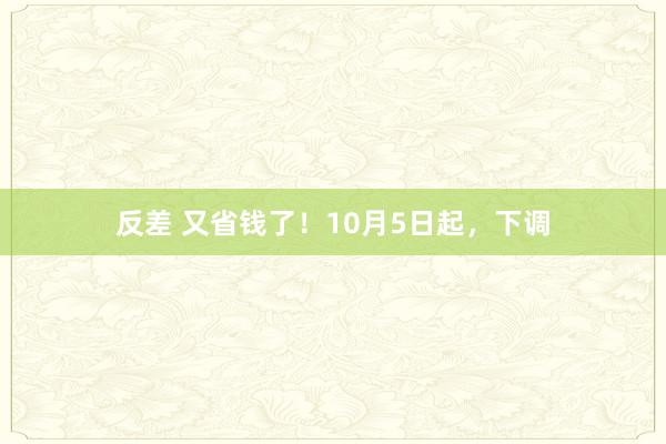 反差 又省钱了！10月5日起，下调