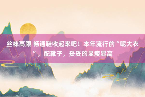 丝袜高跟 畅通鞋收起来吧！本年流行的“呢大衣”，配靴子，妥妥的显瘦显高