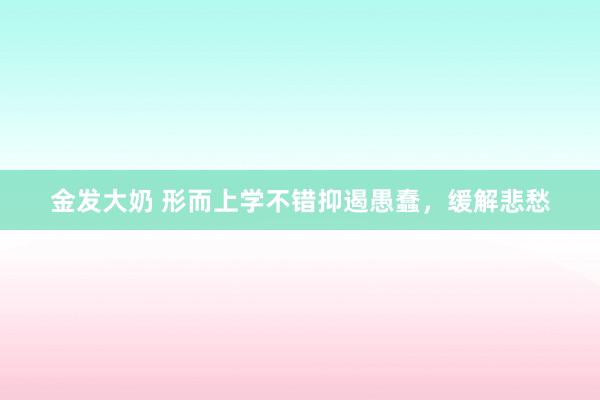 金发大奶 形而上学不错抑遏愚蠢，缓解悲愁