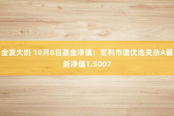 金发大奶 10月8日基金净值：宏利市值优选夹杂A最新净值1.5007