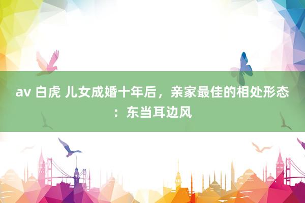 av 白虎 儿女成婚十年后，亲家最佳的相处形态：东当耳边风