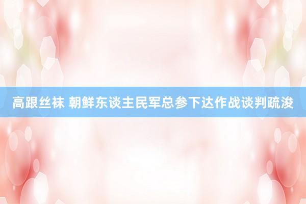高跟丝袜 朝鲜东谈主民军总参下达作战谈判疏浚