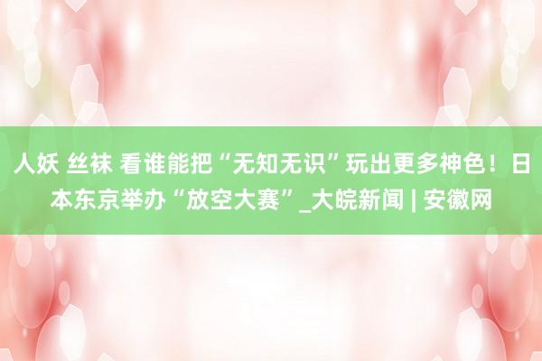 人妖 丝袜 看谁能把“无知无识”玩出更多神色！日本东京举办“放空大赛”_大皖新闻 | 安徽网