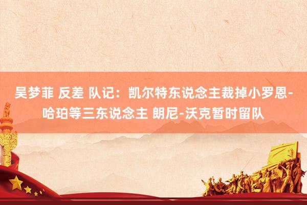吴梦菲 反差 队记：凯尔特东说念主裁掉小罗恩-哈珀等三东说念主 朗尼-沃克暂时留队