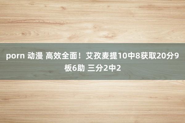 porn 动漫 高效全面！艾孜麦提10中8获取20分9板6助 三分2中2