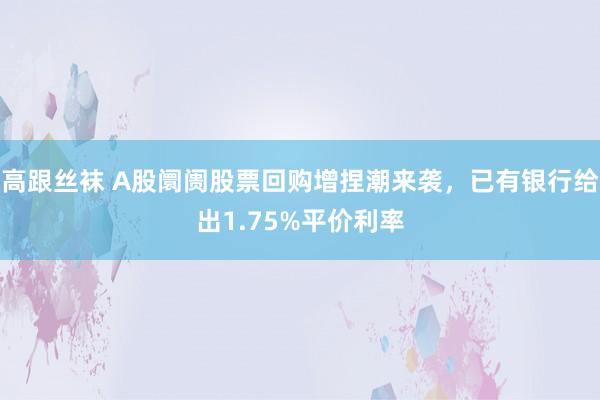 高跟丝袜 A股阛阓股票回购增捏潮来袭，已有银行给出1.75%平价利率