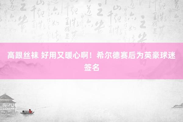 高跟丝袜 好用又暖心啊！希尔德赛后为英豪球迷签名