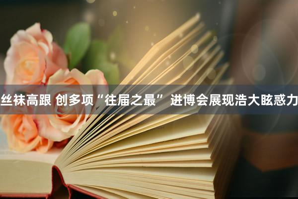 丝袜高跟 创多项“往届之最” 进博会展现浩大眩惑力