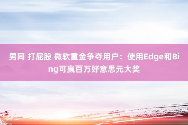 男同 打屁股 微软重金争夺用户：使用Edge和Bing可赢百万好意思元大奖
