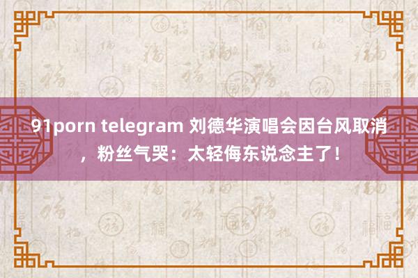 91porn telegram 刘德华演唱会因台风取消，粉丝气哭：太轻侮东说念主了！