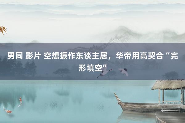 男同 影片 空想振作东谈主居，华帝用高契合“完形填空”