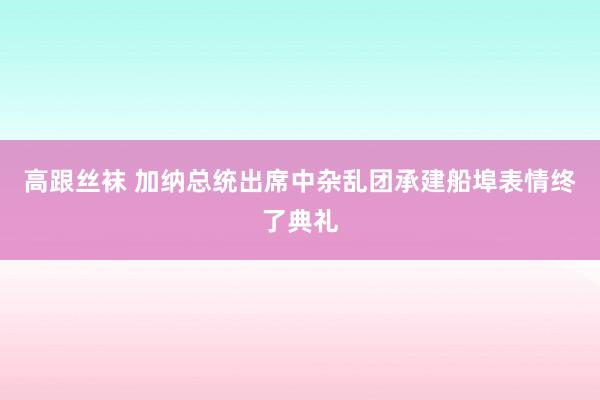 高跟丝袜 加纳总统出席中杂乱团承建船埠表情终了典礼