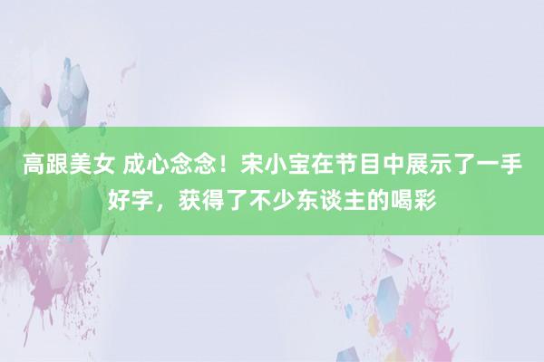 高跟美女 成心念念！宋小宝在节目中展示了一手好字，获得了不少东谈主的喝彩