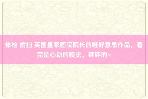 体检 偷拍 英国皇家画院院长的唯好意思作品，看完是心动的嗅觉，砰砰的~