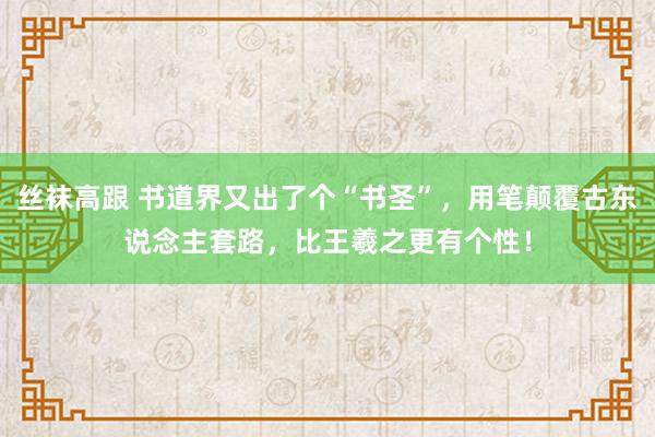 丝袜高跟 书道界又出了个“书圣”，用笔颠覆古东说念主套路，比王羲之更有个性！