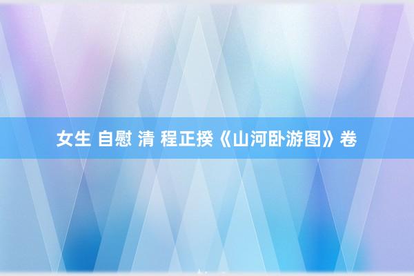 女生 自慰 清 程正揆《山河卧游图》卷