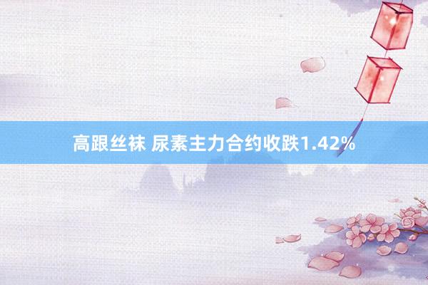 高跟丝袜 尿素主力合约收跌1.42%