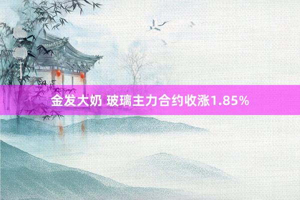 金发大奶 玻璃主力合约收涨1.85%