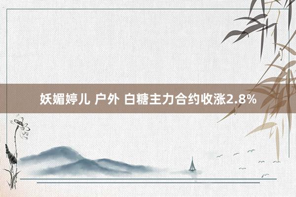 妖媚婷儿 户外 白糖主力合约收涨2.8%