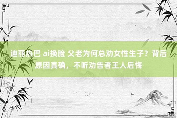 迪丽热巴 ai换脸 父老为何总劝女性生子？背后原因真确，不听劝告者王人后悔