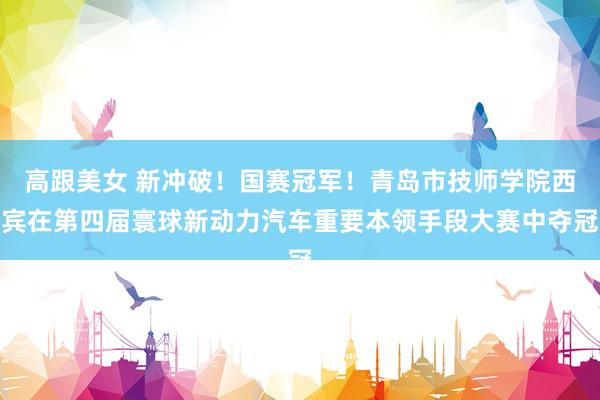 高跟美女 新冲破！国赛冠军！青岛市技师学院西宾在第四届寰球新动力汽车重要本领手段大赛中夺冠