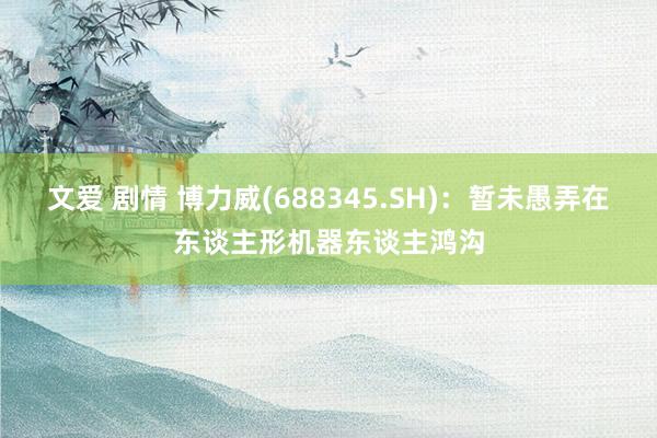 文爱 剧情 博力威(688345.SH)：暂未愚弄在东谈主形机器东谈主鸿沟