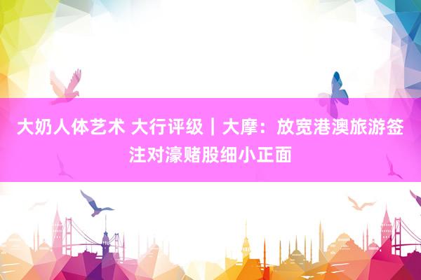 大奶人体艺术 大行评级｜大摩：放宽港澳旅游签注对濠赌股细小正面