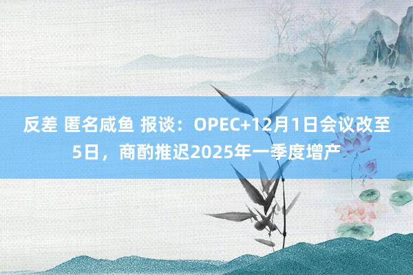 反差 匿名咸鱼 报谈：OPEC+12月1日会议改至5日，商酌推迟2025年一季度增产