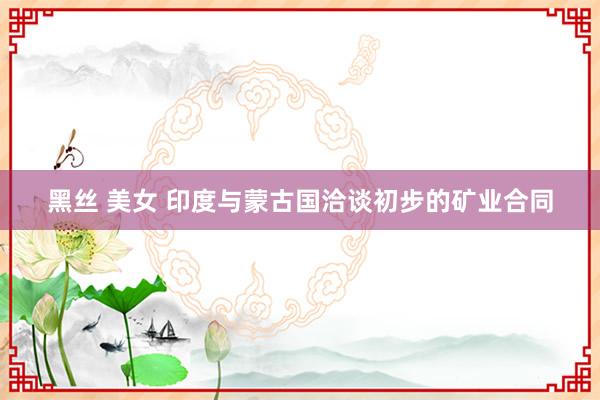 黑丝 美女 印度与蒙古国洽谈初步的矿业合同