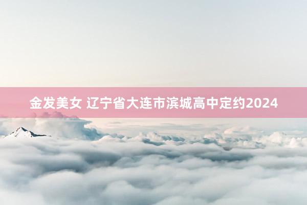 金发美女 辽宁省大连市滨城高中定约2024