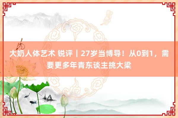 大奶人体艺术 锐评｜27岁当博导！从0到1，需要更多年青东谈主挑大梁