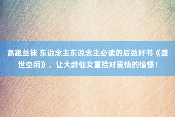 高跟丝袜 东说念主东说念主必读的后劲好书《盛世空闲》，让大龄仙女重拾对爱情的憧憬！