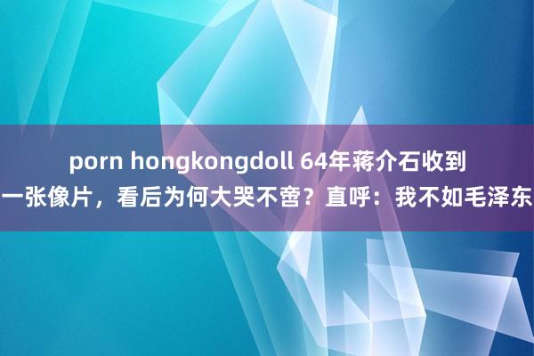 porn hongkongdoll 64年蒋介石收到一张像片，看后为何大哭不啻？直呼：我不如毛泽东