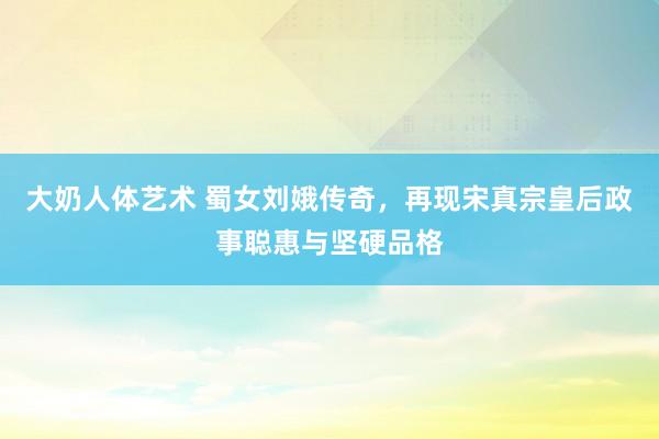 大奶人体艺术 蜀女刘娥传奇，再现宋真宗皇后政事聪惠与坚硬品格