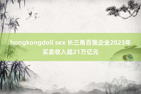 hongkongdoll sex 长三角百强企业2023年买卖收入超21万亿元