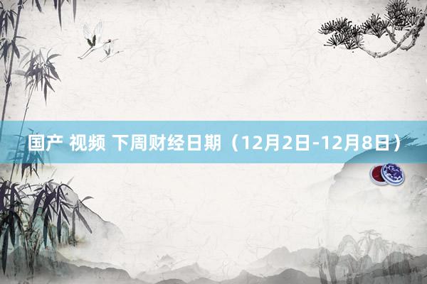 国产 视频 下周财经日期（12月2日-12月8日）