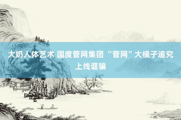 大奶人体艺术 国度管网集团 “管网”大模子追究上线诓骗
