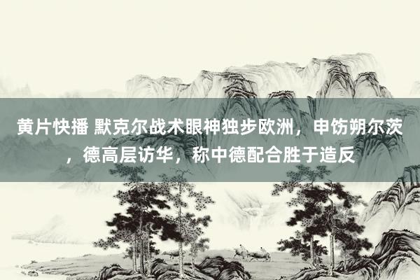 黄片快播 默克尔战术眼神独步欧洲，申饬朔尔茨，德高层访华，称中德配合胜于造反