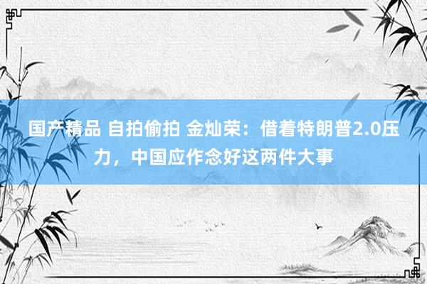国产精品 自拍偷拍 金灿荣：借着特朗普2.0压力，中国应作念好这两件大事