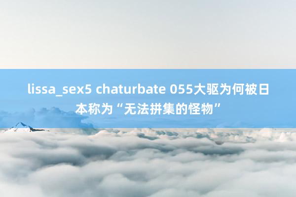 lissa_sex5 chaturbate 055大驱为何被日本称为“无法拼集的怪物”