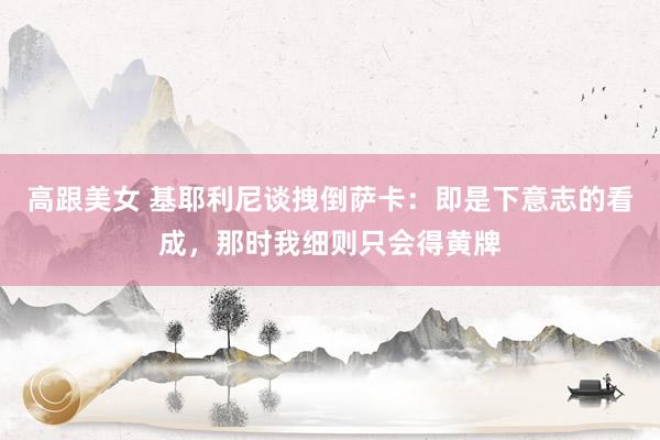 高跟美女 基耶利尼谈拽倒萨卡：即是下意志的看成，那时我细则只会得黄牌
