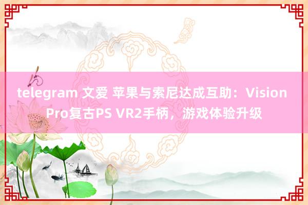 telegram 文爱 苹果与索尼达成互助：Vision Pro复古PS VR2手柄，游戏体验升级