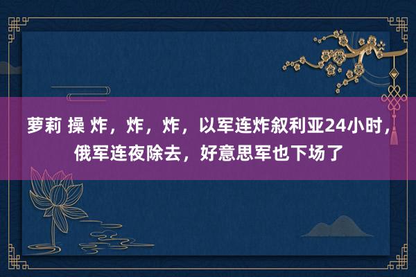 萝莉 操 炸，炸，炸，以军连炸叙利亚24小时，俄军连夜除去，好意思军也下场了
