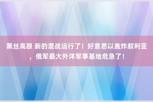 黑丝高跟 新的混战运行了！好意思以轰炸叙利亚，俄军最大外洋军事基地危急了！
