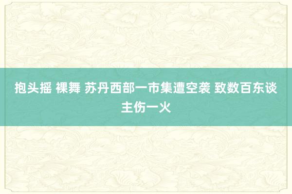 抱头摇 裸舞 苏丹西部一市集遭空袭 致数百东谈主伤一火